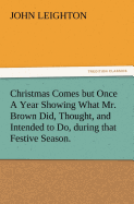 Christmas Comes But Once a Year Showing What Mr. Brown Did, Thought, and Intended to Do, During That Festive Season.