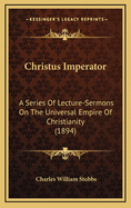 Christus Imperator; A Series of Lecture-Sermons on the Universal Empire of Christianity