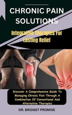 Chronic Pain Solutions: Integrative Therapies For Lasting Relief: Discover A Comprehensive Guide To Managing Chronic Pain Through A Combination Of Conventional And Alternative Therapies - Promise, Bridget, Dr.