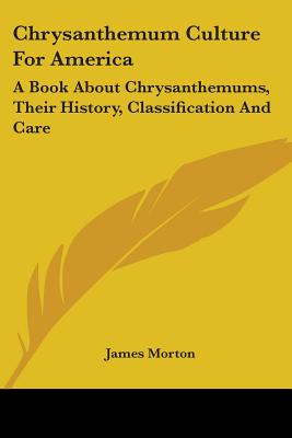 Chrysanthemum Culture For America: A Book About Chrysanthemums, Their History, Classification And Care - Morton, James