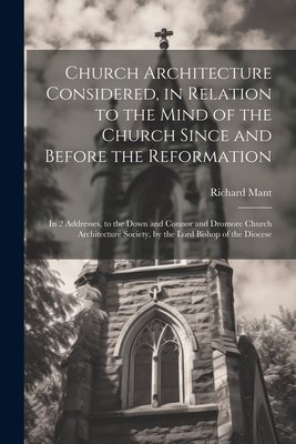 Church Architecture Considered, in Relation to the Mind of the Church Since and Before the Reformation: In 2 Addresses, to the Down and Connor and Dromore Church Architecture Society, by the Lord Bishop of the Diocese - Mant, Richard