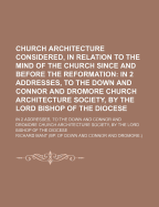 Church Architecture Considered, in Relation to the Mind of the Church Since and Before the Reformation: In 2 Addresses, to the Down and Connor and Dromore Church Architecture Society, by the Lord Bishop of the Diocese