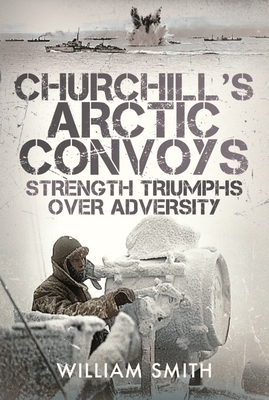 Churchill's Arctic Convoys: Strength Triumphs Over Adversity - Smith, William