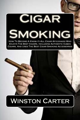 Cigar Smoking: How to Become a Know-It-All Cigar Aficionado Who Enjoys the Best Cigars, Including Authentic Cuban Cigars, and Uses the Best Cigar Smoking Accessories - Carter, Winston
