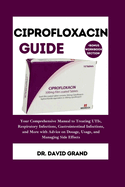 Ciprofloxacin Guide: Your Comprehensive Manual to Treating UTIs, Respiratory Infections, Gastrointestinal Infections, and More with Advice on Dosage, Usage, and Managing Side Effects