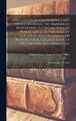 Circular From the General Land Office Showing, the Manner of Proceeding to Obtain Title to Public Lands by Purchase, by Location With Warrents Or Agricultural College Scrip, by Pre-Emption and Homestead: Issued August 23, 1870 - United States General Land Office (Creator)