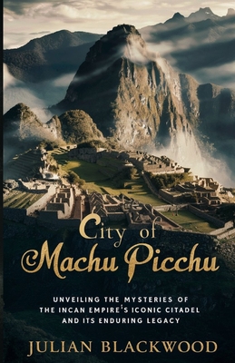 City of Machu Picchu: Unveiling the Mysteries of the Incan Empire's Iconic Citadel and Its Enduring Legacy - Blackwood, Julian