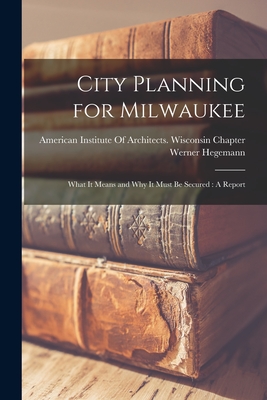 City Planning for Milwaukee: What It Means and Why It Must Be Secured: A Report - Hegemann, Werner, and American Institute of Architects Wis (Creator)