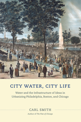 City Water, City Life: Water and the Infrastructure of Ideas in Urbanizing Philadelphia, Boston, and Chicago - Smith, Carl