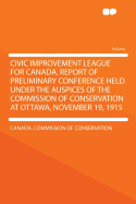 Civic Improvement League for Canada: Report of Preliminary Conference Held Under the Auspices of the Commission of Conservation at Ottawa, November 19, 1915 (Classic Reprint)