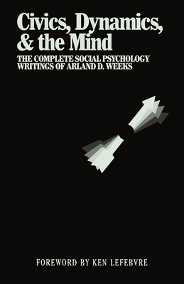 Civics, Dynamics, & the Mind: The Complete Social Psychology Writings of Arland D. Weeks - Weeks, Arland, and Lefebvre, Ken (Editor)