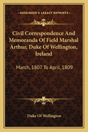 Civil Correspondence And Memoranda Of Field Marshal Arthur, Duke Of Wellington, Ireland: March, 1807 To April, 1809