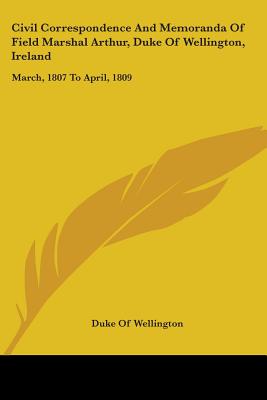 Civil Correspondence And Memoranda Of Field Marshal Arthur, Duke Of Wellington, Ireland: March, 1807 To April, 1809 - Wellington, Duke Of (Editor)