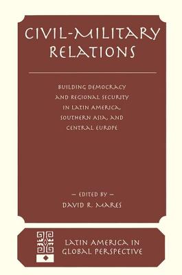 Civil-Military Relations: Building Democracy and Regional Cooperation in Latin America, Southern Asia, and Central Europe - R Mares, David