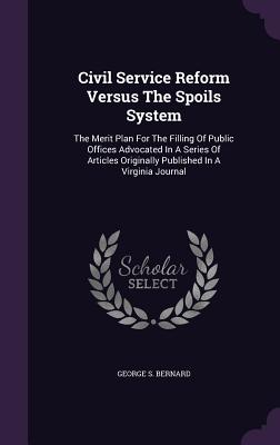 Civil Service Reform Versus The Spoils System: The Merit Plan For The Filling Of Public Offices Advocated In A Series Of Articles Originally Published In A Virginia Journal - Bernard, George S