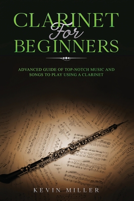 Clarinet for Beginners: Advanced Guide of Top-Notch Music and Songs to Play Using a Clarinet - Miller, Kevin