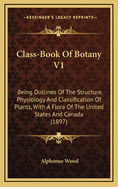 Class-Book of Botany V1: Being Outlines of the Structure, Physiology and Classification of Plants, with a Flora of the United States and Canada (1897)