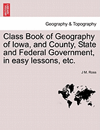 Class Book of Geography of Iowa, and County, State and Federal Government: In Easy Lessons by Questions and Answers, Especially Adapted to the Capacity of Intermediate Classes in Our Public Schools (Classic Reprint)