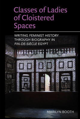 Classes of Ladies of Cloistered Spaces: Writing Feminist History Through Biography in Fin-De-Siecle Egypt - Booth, Marilyn