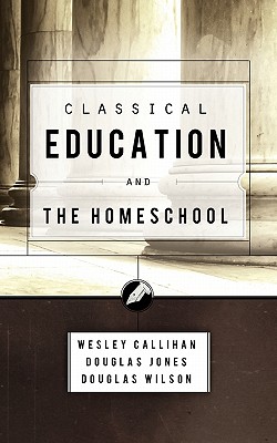 Classical Education and the Homeschool - Wilson, Douglas, and Callihan, Wes, and Jones, Douglas