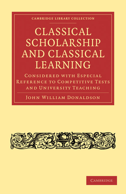 Classical Scholarship and Classical Learning: Considered with Especial Reference to Competitive Tests and University Teaching - Donaldson, John William