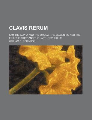 Clavis Rerum. I Am the Alpha and the Omega, the Beginning and the End, the First and the Last.--REV. XXII, 13 - Robinson, William C