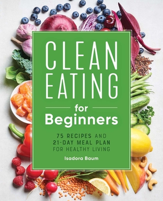 Clean Eating for Beginners: 75 Recipes and 21-Day Meal Plan for Healthy Living - Baum, Isadora