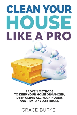 Clean Your House Like A Pro: Proven Methods to Keep Your Home Organized, Deep Clean All Your Rooms and Tidy Up Your House - Burke, Grace