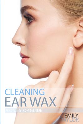 Cleaning Ear Wax: Remove Ear Wax Build Up with Our Simple, Quick, Effective Guide to Help You Self Care, Clean and Remove Wax from Your Ears at Home, Easily, Effectively and Safely by Yourself - Taylor, Emily