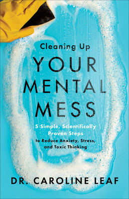 Cleaning Up Your Mental Mess: 5 Simple, Scientifically Proven Steps to Reduce Anxiety, Stress, and Toxic Thinking - Leaf, Caroline, Dr.