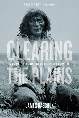 Clearing the Plains: Disease, Politics of Starvation, and the Loss of Aboriginal Life - Daschuk, James, and Fenn, Elizabeth A (Foreword by)