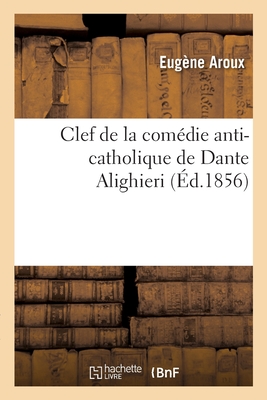 Clef de la Comedie Anti-Catholique de Dante Alighieri, Pasteur de L'Eglise Albigeoise Dans La Ville de Florence, Affilie A L'Ordre Du Temple: Donnant L'Explication Du Langage Symbolique Des Fideles D'Amour Dans Les Compositions Lyriques, Romans Et E - Aroux, Eugene