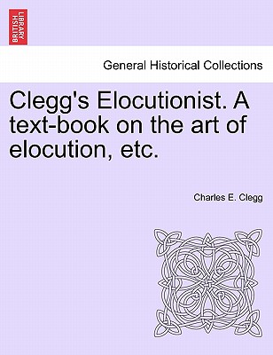 Clegg's Elocutionist. a Text-Book on the Art of Elocution, Etc. - Clegg, Charles E