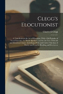 Clegg's Elocutionist; a Text-book on the art of Elocution, With a Full Scheme of Vocal Exercises, for Public Speakers, and for the use of Schools and Elocution Classes. Including a Wide and Choice Selection of Poetry and Prose for Reading and Recitation