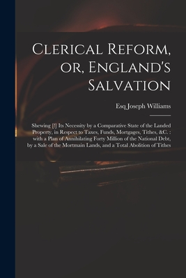 Clerical Reform, or, England's Salvation: Shewing [!] Its Necessity by a Comparative State of the Landed Property, in Respect to Taxes, Funds, Mortgages, Tithes, &c.: With a Plan of Annihilating Forty Million of the National Debt, by a Sale of The... - Williams, Joseph Esq (Creator)