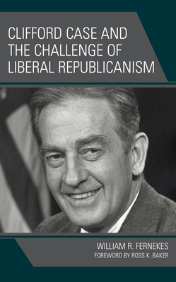 Clifford Case and the Challenge of Liberal Republicanism - Fernekes, William R, and Baker, Ross K (Foreword by)