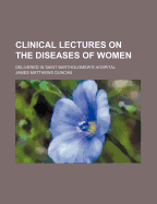 Clinical Lectures on the Diseases of Women: Delivered in Saint Bartholomew's Hospital (Classic Reprint)