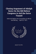 Closing Argument of Adolph Sutro On the Bill Before Congress to Aid the Sutro Tunnel: Delivered Before the Committee On Mines and Mining ... April 22, 1872