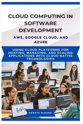 Cloud Computing in Software Development Aws, Google Cloud, and Azure: Using cloud platforms for hosting, managing, and scaling applications with cloud-native technologies - Sloane, Renata