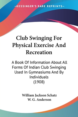 Club Swinging For Physical Exercise And Recreation: A Book Of Information About All Forms Of Indian Club Swinging Used In Gymnasiums And By Individuals (1908) - Schatz, William Jackson, and Anderson, W G (Introduction by)