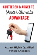 Cluttered Market To Your Ultimate Advantage: Attract Highly Qualified Vehicle Shoppers: The Future Of The Car Dealership