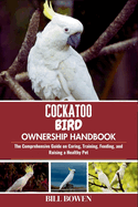 Cockatoo Bird Ownership Handbook: The Comprehensive Guide on Caring, Training, Feeding, and Raising a Healthy Pet