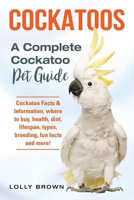 Cockatoos: Cockatoo Facts & Information, where to buy, health, diet, lifespan, types, breeding, fun facts and more! A Complete Cockatoo Pet Guide - Brown, Lolly