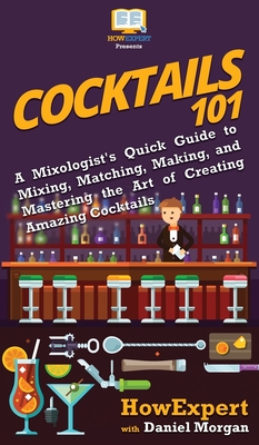 Cocktails 101: A Mixologist's Quick Guide to Mixing, Matching, Making, and Mastering the Art of Creating Amazing Cocktails - Howexpert, and Morgan, Daniel