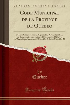 Code Municipal de la Province de Quebec: 34 Vict. Chap 68; MIS En Vigueur Le 2 Novembre 1871, Par Proclamation En Date Du 26 Septembre 1871; Tel Qu'amende Par Les Actes 35 Vict., Ch. 8, Et 36 Vict., Ch. 21 (Classic Reprint) - Quebec, Quebec