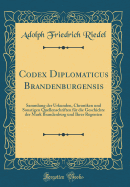 Codex Diplomaticus Brandenburgensis: Sammlung Der Urkunden, Chroniken Und Sonstigen Quellenschriften Fr Die Geschichte Der Mark Brandenburg Und Ihrer Regenten (Classic Reprint)