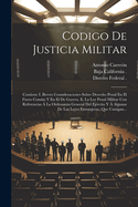 Codigo de Justicia Militar: Contiene I. Breves Consideraciones Sobre Derecho Penal En El Fuero Comun y En El de Guerra. II. La Ley Penal Militar Con Referencias a la Ordenanza General del Ejercito y a Algunas de Las Leyes Extranjeras, Que Castigan...