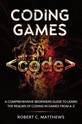 Coding Games: A Comprehensive Beginners Guide to Learn the Realms of Coding in Games from A-Z - Matthews, Robert C