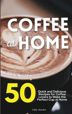 Coffee at Home: 50 Quick and Delicious Recipes for Coffee Lovers to Make the Perfect Cup at Home - Morales, Eddy