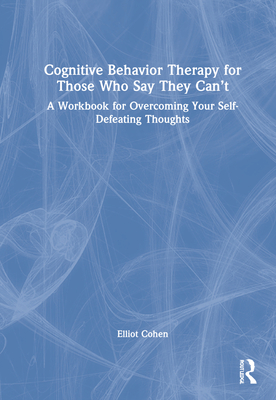 Cognitive Behavior Therapy for Those Who Say They Can't: A Workbook for Overcoming Your Self-Defeating Thoughts - Cohen, Elliot D